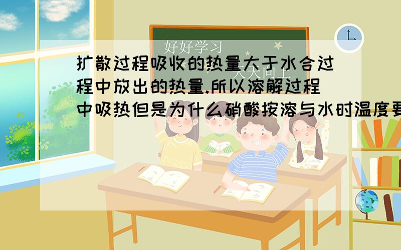 扩散过程吸收的热量大于水合过程中放出的热量.所以溶解过程中吸热但是为什么硝酸按溶与水时温度要降低(他是吸热啊,自己吸收了容量温度应该要升高啊,为什么要降低啊)我就是这难以理