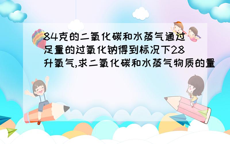 84克的二氧化碳和水蒸气通过足量的过氧化钠得到标况下28升氧气,求二氧化碳和水蒸气物质的量