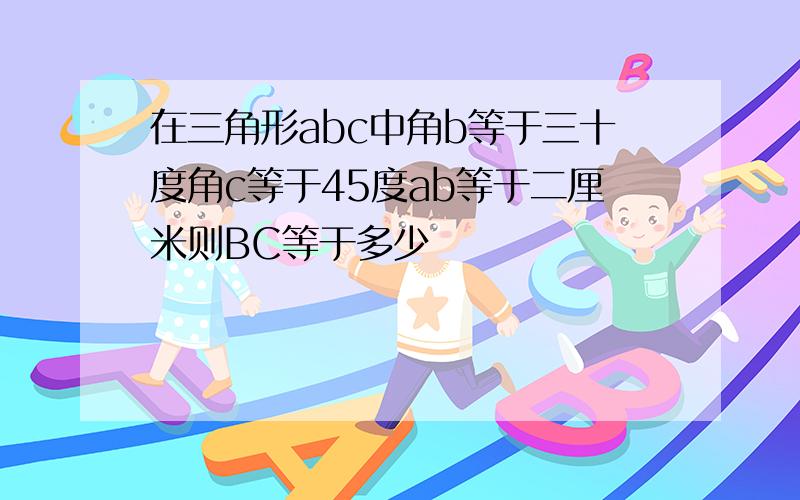 在三角形abc中角b等于三十度角c等于45度ab等于二厘米则BC等于多少