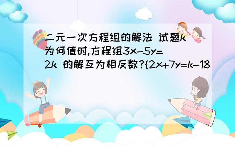 二元一次方程组的解法 试题k为何值时,方程组3x-5y=2k 的解互为相反数?{2x+7y=k-18