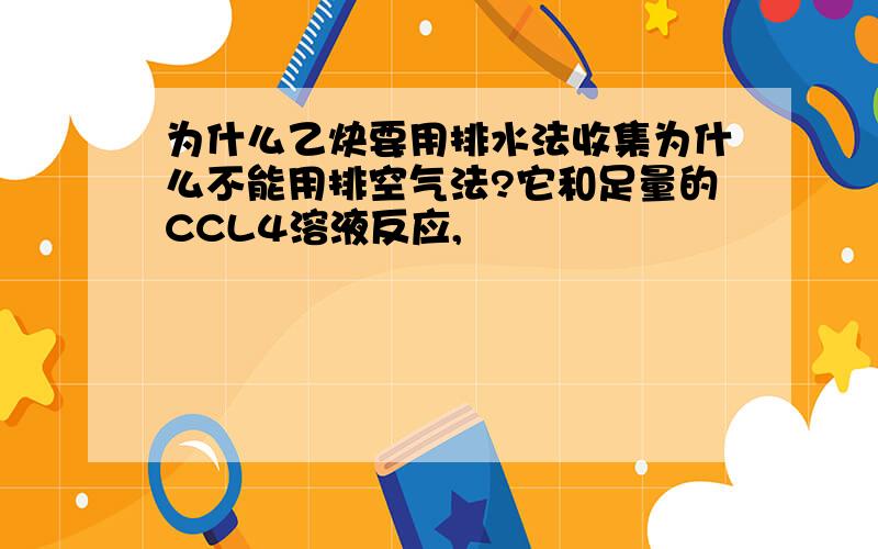 为什么乙炔要用排水法收集为什么不能用排空气法?它和足量的CCL4溶液反应,