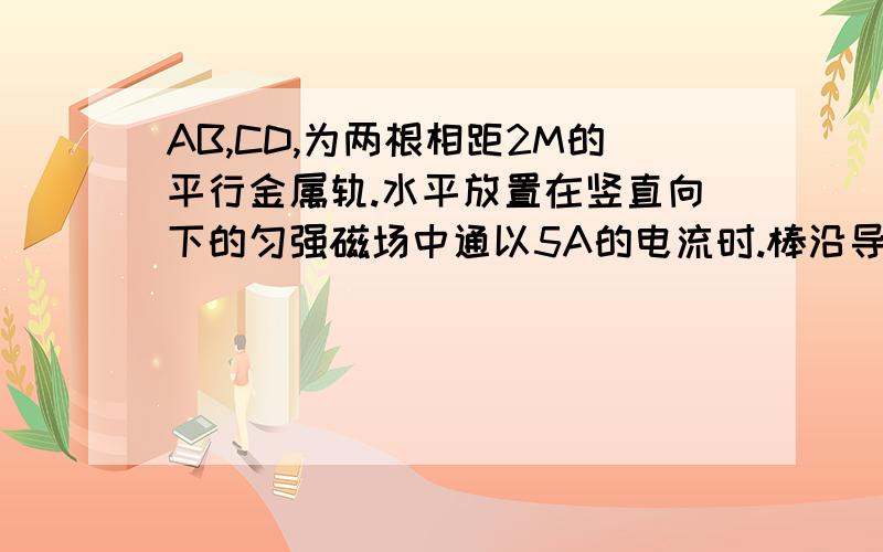 AB,CD,为两根相距2M的平行金属轨.水平放置在竖直向下的匀强磁场中通以5A的电流时.棒沿导轨做匀速运动当棒中电流为8A时.棒能获得2M/S2的加速度.求磁场的磁感应强度.