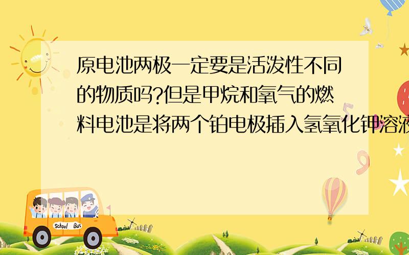 原电池两极一定要是活泼性不同的物质吗?但是甲烷和氧气的燃料电池是将两个铂电极插入氢氧化钾溶液中,两极是一样的物质.我们老师又说原电池的构成条件有三个：（1）电极材料由两种金