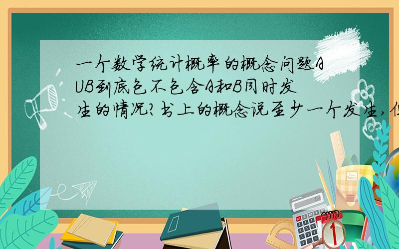 一个数学统计概率的概念问题AUB到底包不包含A和B同时发生的情况?书上的概念说至少一个发生,但是计算公式却又要减去AB同时发生的概率,求解到底什么情况,