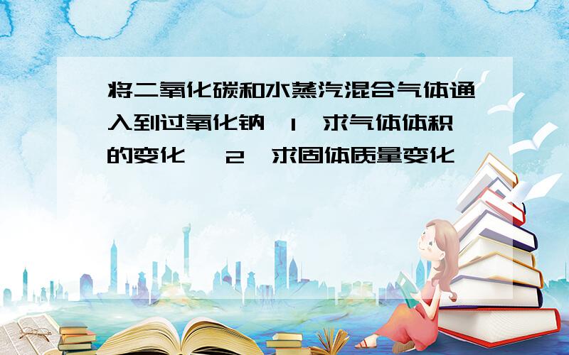 将二氧化碳和水蒸汽混合气体通入到过氧化钠、1、求气体体积的变化、 2、求固体质量变化