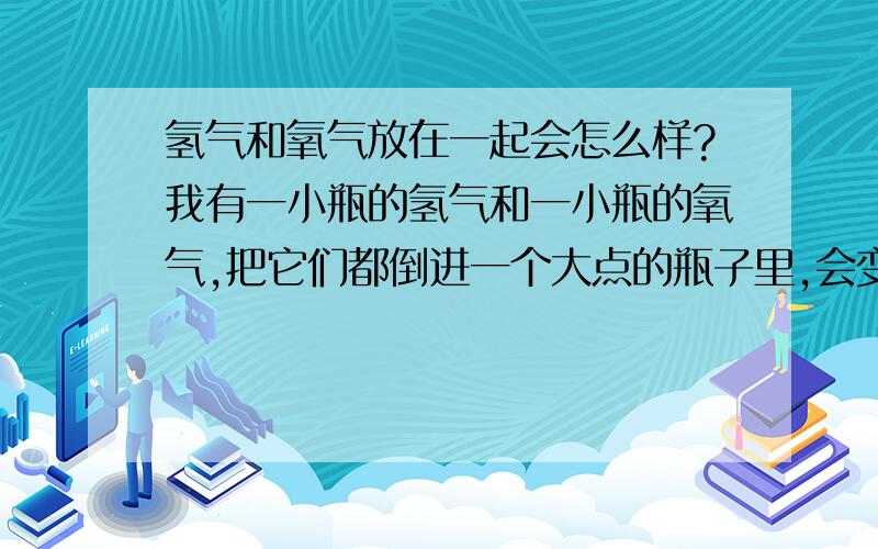 氢气和氧气放在一起会怎么样?我有一小瓶的氢气和一小瓶的氧气,把它们都倒进一个大点的瓶子里,会变成水吗?因为我的氢气和氧气是从水里面电解出来的.