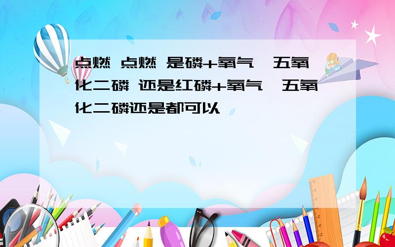 点燃 点燃 是磷+氧气→五氧化二磷 还是红磷+氧气→五氧化二磷还是都可以