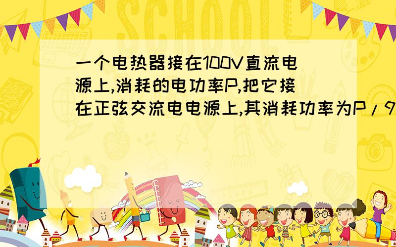 一个电热器接在100V直流电源上,消耗的电功率P,把它接在正弦交流电电源上,其消耗功率为P/9（不及温度与电阻的影响）,则此正弦交流电压的最大值为?我算到（100√3）/3