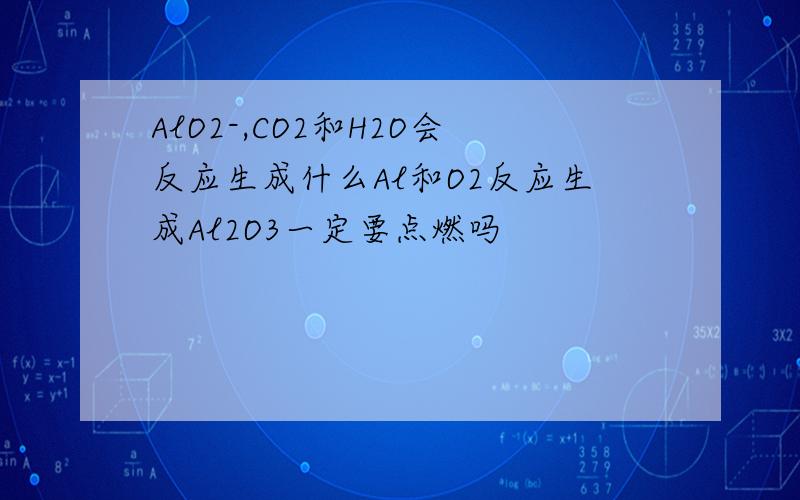 AlO2-,CO2和H2O会反应生成什么Al和O2反应生成Al2O3一定要点燃吗