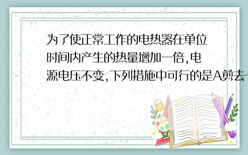 为了使正常工作的电热器在单位时间内产生的热量增加一倍,电源电压不变,下列措施中可行的是A剪去一半电热丝B并联一根相同的电阻丝为什么A不可以?1楼回答的不对吧，电阻为原来一半，电