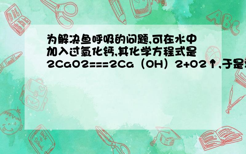 为解决鱼呼吸的问题,可在水中加入过氧化钙,其化学方程式是2CaO2===2Ca（OH）2+O2↑,于是爱鱼者做了实验为解决鱼呼吸的问题,可在水中加入过氧化钙,其化学方程式是2CaO2===2Ca（OH）2+O2↑,于是爱