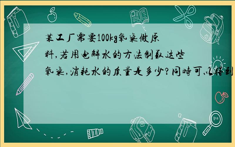 某工厂需要100kg氧气做原料,若用电解水的方法制取这些氧气,消耗水的质量是多少?同时可以得到氢气的质量是多少?