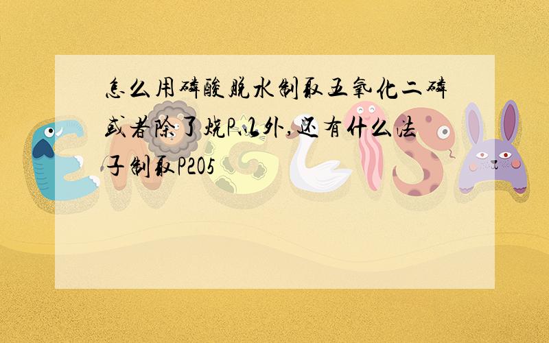 怎么用磷酸脱水制取五氧化二磷或者除了烧P以外,还有什么法子制取P2O5