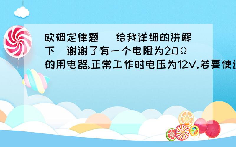 欧姆定律题 （给我详细的讲解下）谢谢了有一个电阻为20Ω的用电器,正常工作时电压为12V.若要使该用电器接在18V的电源上仍能正常工作,则应串联一个多大的电阻?