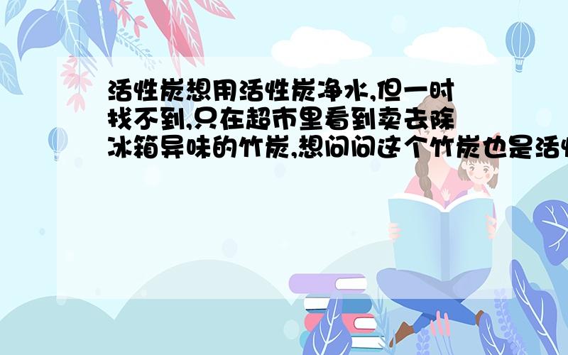 活性炭想用活性炭净水,但一时找不到,只在超市里看到卖去除冰箱异味的竹炭,想问问这个竹炭也是活性炭吗,能否用于净水,要注意什么,