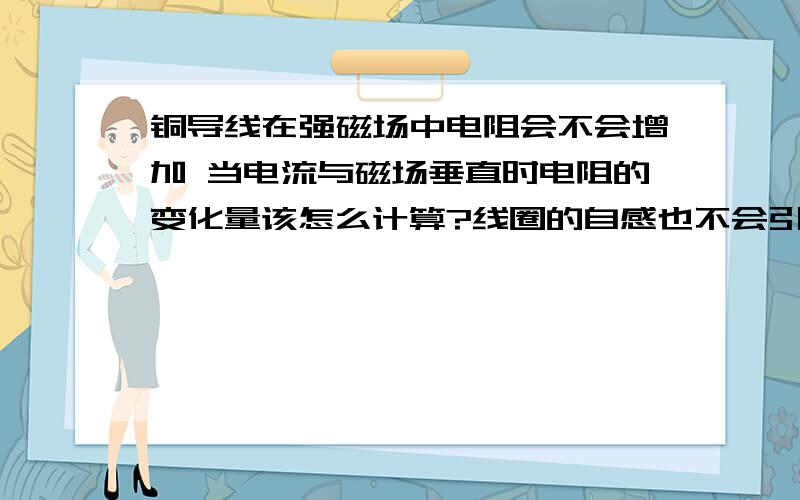 铜导线在强磁场中电阻会不会增加 当电流与磁场垂直时电阻的变化量该怎么计算?线圈的自感也不会引起线圈本身的电阻变化么?这么说吧 一个绕线N匝的线圈通电后的电阻（不考虑它的热效