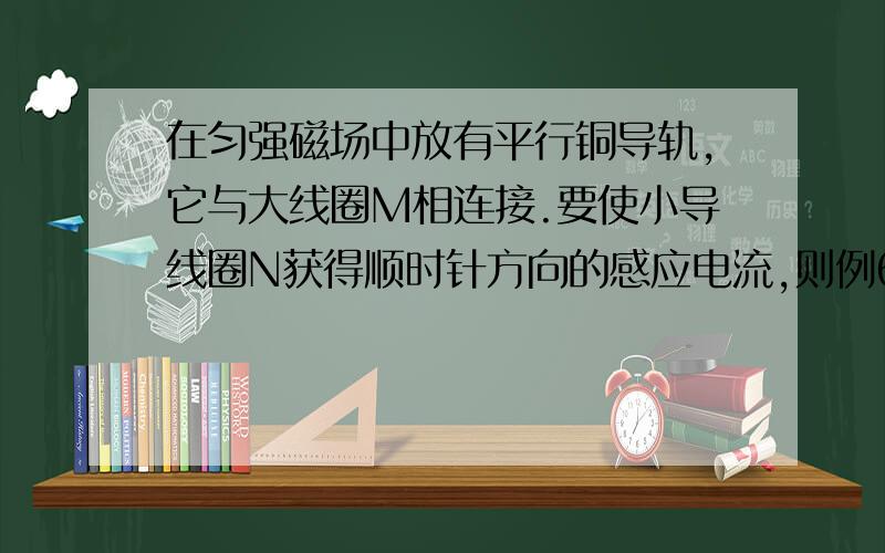 在匀强磁场中放有平行铜导轨,它与大线圈M相连接.要使小导线圈N获得顺时针方向的感应电流,则例6,千万不要照搬,要说明为什么答案是BC哈 减速为什么不行