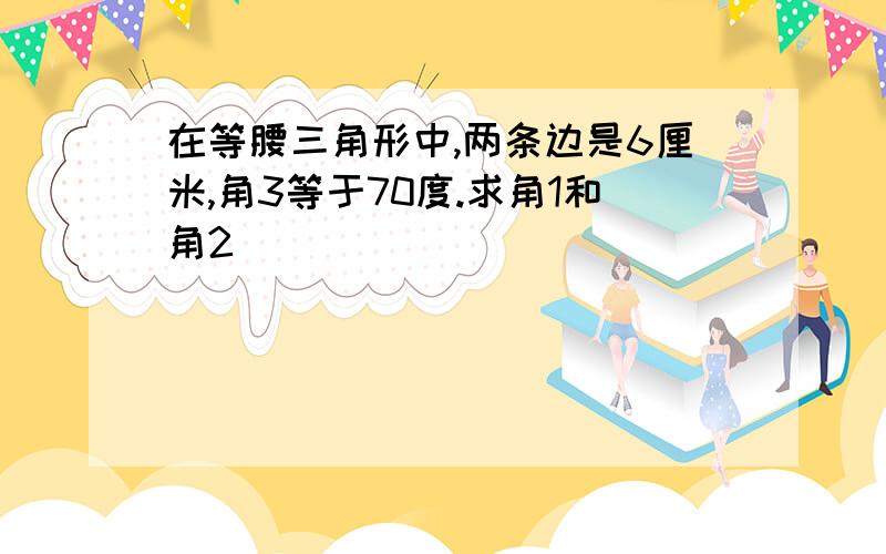 在等腰三角形中,两条边是6厘米,角3等于70度.求角1和角2