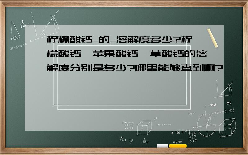 柠檬酸钙 的 溶解度多少?柠檬酸钙、苹果酸钙、草酸钙的溶解度分别是多少?哪里能够查到啊?