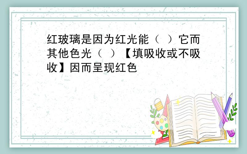 红玻璃是因为红光能（ ）它而其他色光（ ）【填吸收或不吸收】因而呈现红色