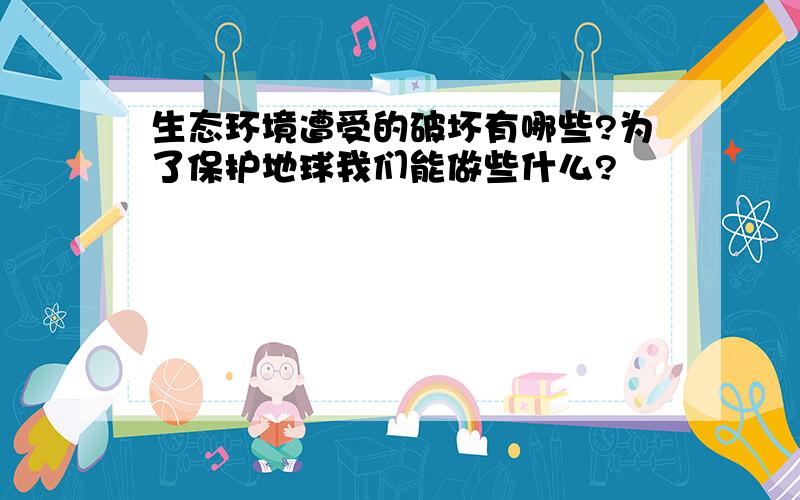 生态环境遭受的破坏有哪些?为了保护地球我们能做些什么?