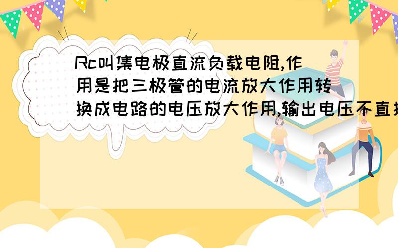 Rc叫集电极直流负载电阻,作用是把三极管的电流放大作用转换成电路的电压放大作用,输出电压不直接从Rc取走你所说的量值相同,ic*Rc同Vce,你是说两者的变化量相同是吗?