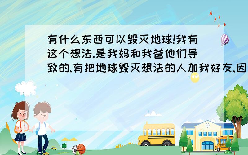 有什么东西可以毁灭地球!我有这个想法.是我妈和我爸他们导致的.有把地球毁灭想法的人加我好友.因为是知己!.