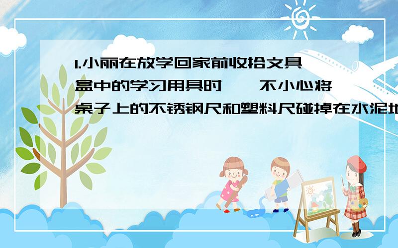 1.小丽在放学回家前收拾文具盒中的学习用具时,一不小心将桌子上的不锈钢尺和塑料尺碰掉在水泥地上,发出了响声.平时善于观察的小丽,听到不锈钢尺与水泥地发出的声音不同,于是,小丽想