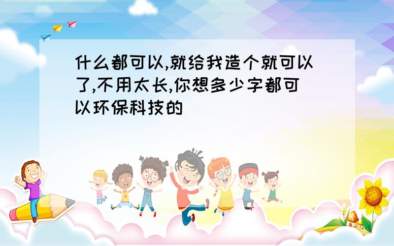 什么都可以,就给我造个就可以了,不用太长,你想多少字都可以环保科技的