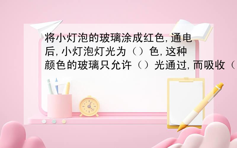 将小灯泡的玻璃涂成红色,通电后,小灯泡灯光为（）色,这种颜色的玻璃只允许（）光通过,而吸收（）