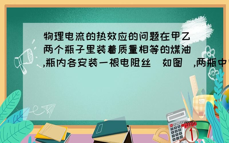 物理电流的热效应的问题在甲乙两个瓶子里装着质量相等的煤油,瓶内各安装一根电阻丝（如图）,两瓶中电阻丝的电阻分别为R甲=10Ω,R乙=20Ω,两瓶中各插了一支温度计,在测量两瓶煤油的温度