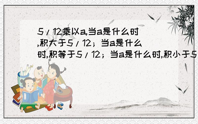 5/12乘以a,当a是什么时,积大于5/12；当a是什么时,积等于5/12；当a是什么时,积小于5/12.