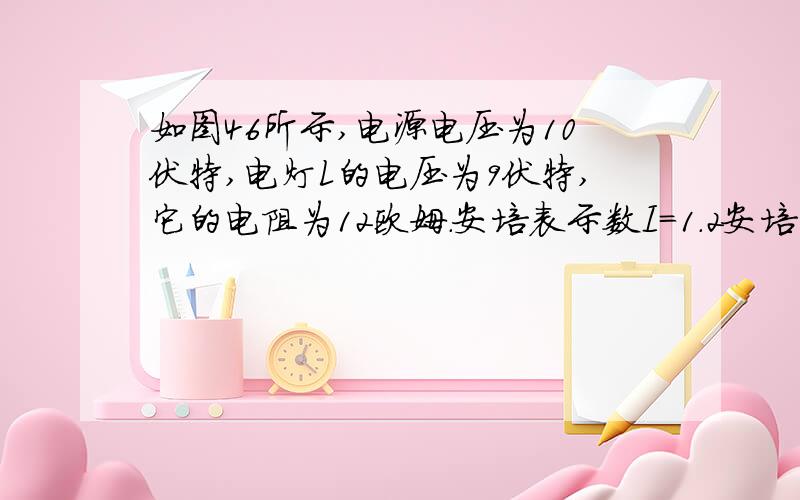 如图46所示,电源电压为10伏特,电灯L的电压为9伏特,它的电阻为12欧姆．安培表示数I=1.2安培,求：(1)电阻R1是多少欧姆?(2)若将R1换成36欧姆的电阻R2,然后调节变阻器使安培表示数变为I’=0.8安培,