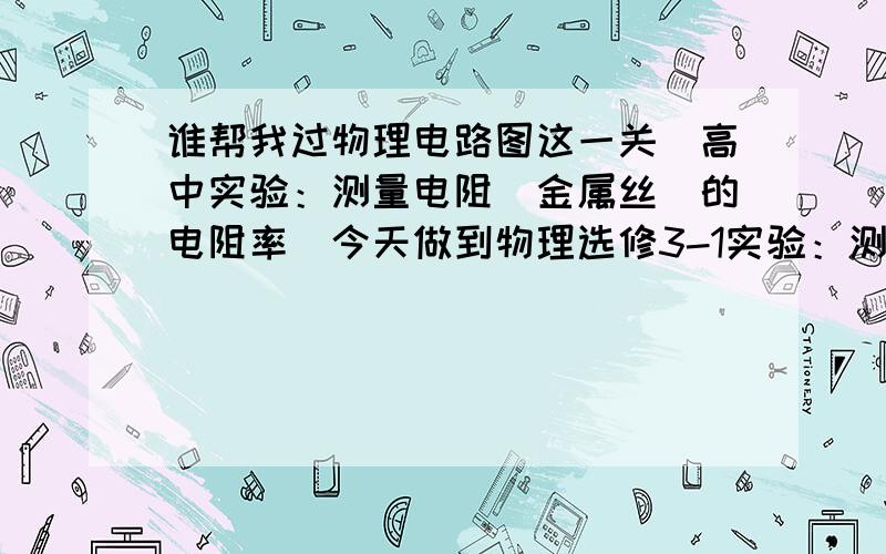 谁帮我过物理电路图这一关（高中实验：测量电阻（金属丝）的电阻率）今天做到物理选修3-1实验：测量电阻（金属丝）的电阻率.那里的题目我看到的就这两种要求,一种的没直接提要求的,