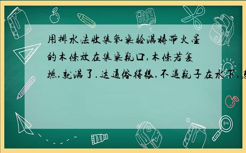 用排水法收集氧气验满将带火星的木条放在集气瓶口,木条若复燃,就满了.这通俗得很,不过瓶子在水下,怎么把木条放在瓶口啊?