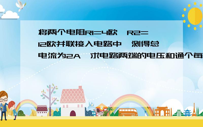 将两个电阻R1=4欧、R2=12欧并联接入电路中,测得总电流为2A,求电路两端的电压和通个每个电阻的电流.