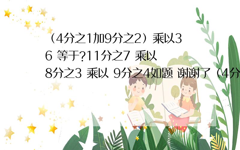 （4分之1加9分之2）乘以36 等于?11分之7 乘以 8分之3 乘以 9分之4如题 谢谢了（4分之1加9分之2）乘以36 等于 11分之7 乘以 8分之3 乘以 9分之4