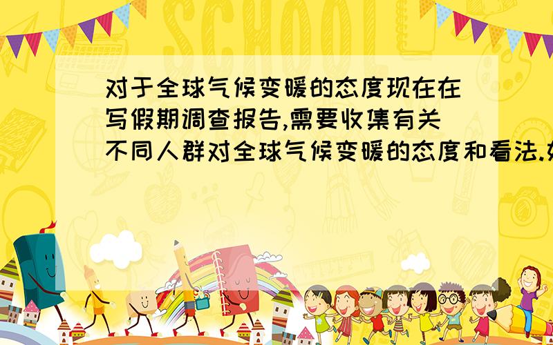 对于全球气候变暖的态度现在在写假期调查报告,需要收集有关不同人群对全球气候变暖的态度和看法.如果顺便的话,