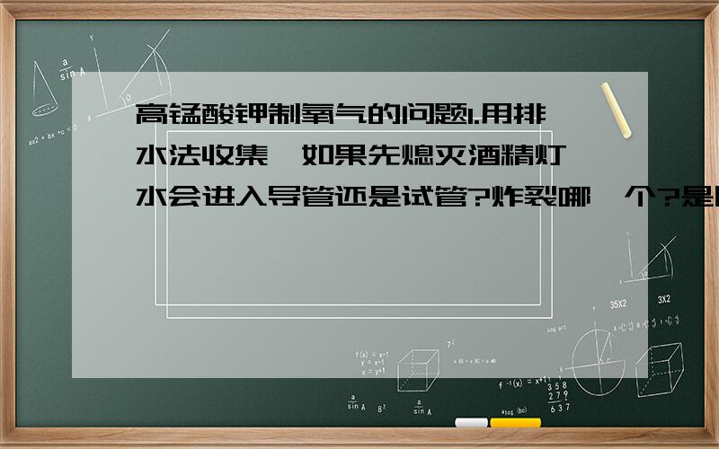 高锰酸钾制氧气的问题1.用排水法收集,如果先熄灭酒精灯,水会进入导管还是试管?炸裂哪一个?是因为试管内气体迅速冷却,压强减小吗?可是压强会小于大气压吗?2.在这个实验里,当高锰酸钾完