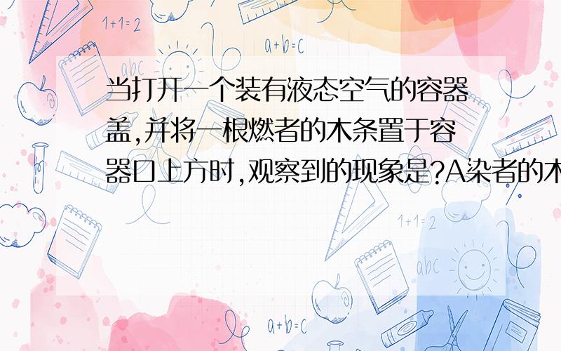 当打开一个装有液态空气的容器盖,并将一根燃者的木条置于容器口上方时,观察到的现象是?A染者的木条火焰熄灭B.燃烧得更旺C.先燃烧得更旺后熄灭D.无明显变化