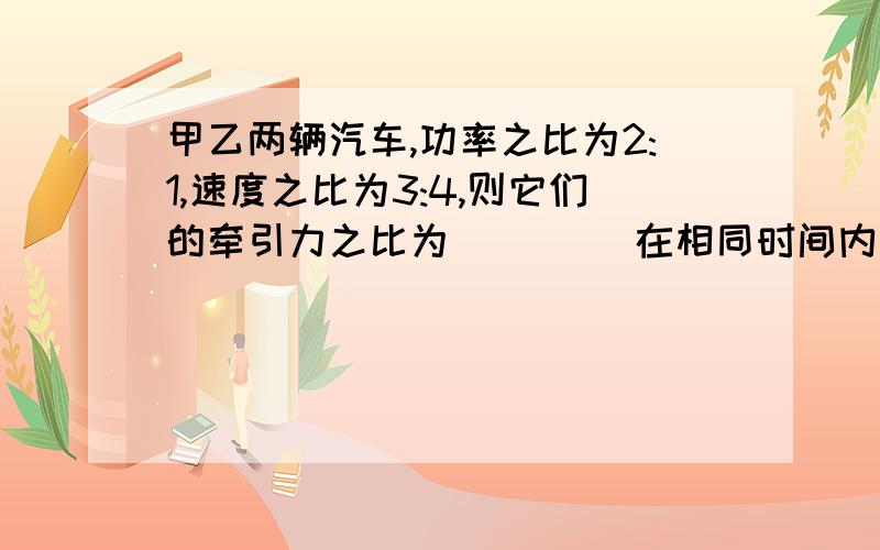 甲乙两辆汽车,功率之比为2:1,速度之比为3:4,则它们的牵引力之比为____ 在相同时间内做的功之比为____要具体思路.