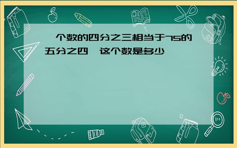 一个数的四分之三相当于75的五分之四,这个数是多少