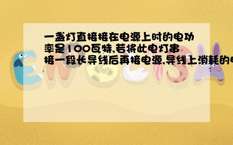 一盏灯直接接在电源上时的电功率是100瓦特,若将此电灯串接一段长导线后再接电源,导线上消耗的电功率为9瓦,问此时的电灯功率是多少