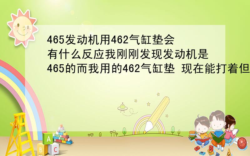 465发动机用462气缸垫会有什么反应我刚刚发现发动机是465的而我用的462气缸垫 现在能打着但是加不上速会不会是气缸垫的原因