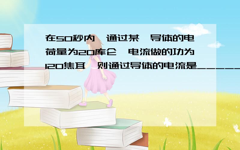 在50秒内,通过某一导体的电荷量为20库仑,电流做的功为120焦耳,则通过导体的电流是_________安培,导体