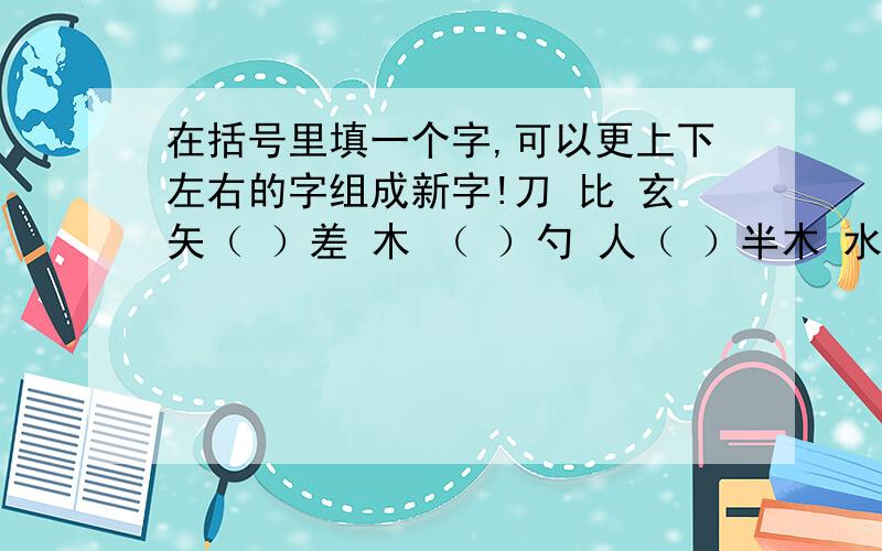 在括号里填一个字,可以更上下左右的字组成新字!刀 比 玄矢（ ）差 木 （ ）勺 人（ ）半木 水 心