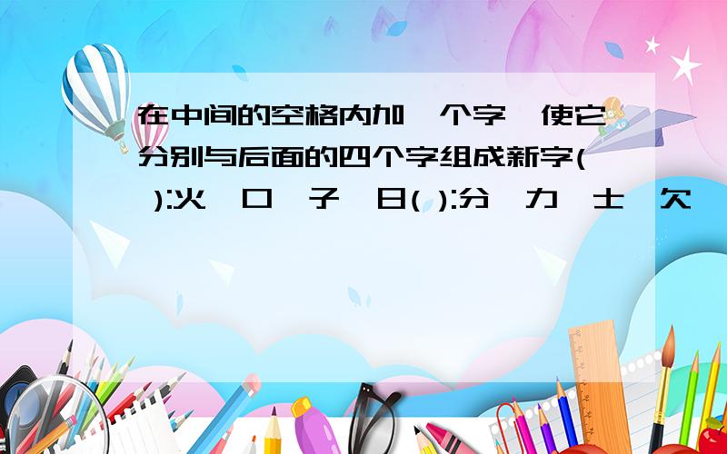 在中间的空格内加一个字,使它分别与后面的四个字组成新字( ):火,口,子,日( ):分,力,士,欠