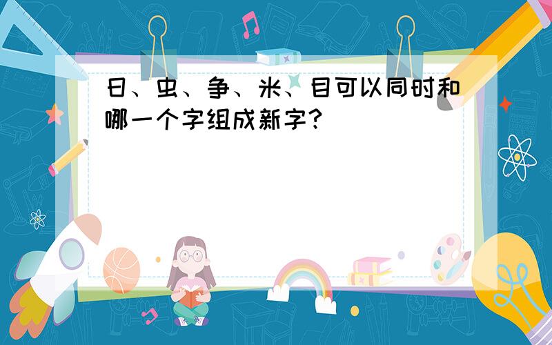 日、虫、争、米、目可以同时和哪一个字组成新字?