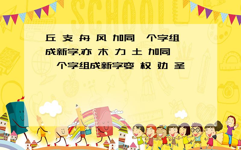 丘 支 舟 风 加同一个字组成新字.亦 木 力 土 加同一个字组成新字变 权 劝 圣