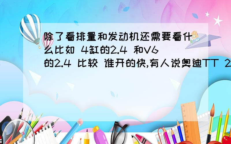 除了看排量和发动机还需要看什么比如 4缸的2.4 和V6的2.4 比较 谁开的快,有人说奥迪TT 2.0TL4 和宝马Z4 2.3L6 跑起来差不多,涡轮 是可以提升排量,还是提升缸数为什么奥迪2.4 比日产天籁350要贵?